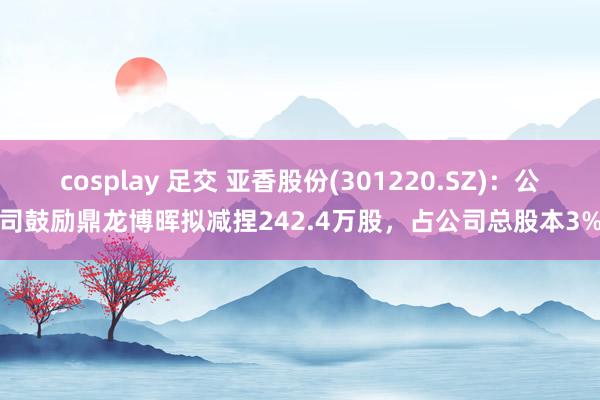 cosplay 足交 亚香股份(301220.SZ)：公司鼓励鼎龙博晖拟减捏242.4万股，占公司总股本3%