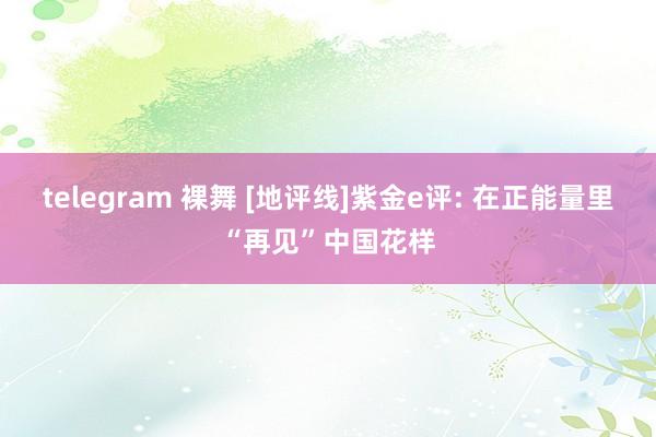telegram 裸舞 [地评线]紫金e评: 在正能量里“再见”中国花样
