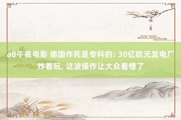 a8午夜电影 德国作死是专科的: 30亿欧元发电厂炸着玩， 这波操作让大众看懵了