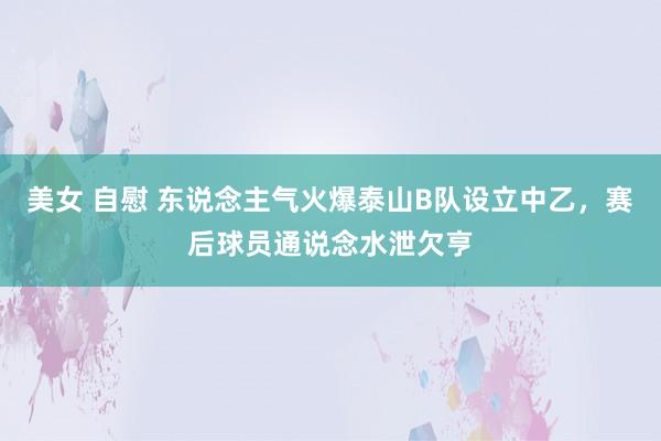 美女 自慰 东说念主气火爆泰山B队设立中乙，赛后球员通说念水泄欠亨