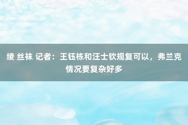 绫 丝袜 记者：王钰栋和汪士钦规复可以，弗兰克情况要复杂好多