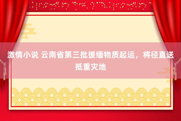激情小说 云南省第三批援缅物质起运，将径直送抵重灾地