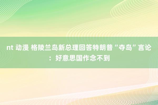 nt 动漫 格陵兰岛新总理回答特朗普“夺岛”言论：好意思国作念不到