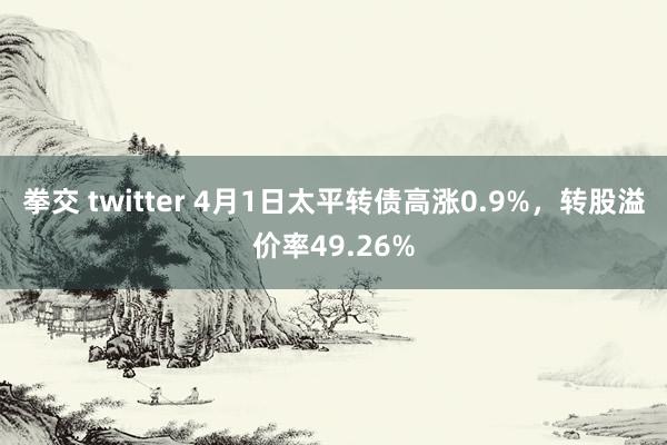 拳交 twitter 4月1日太平转债高涨0.9%，转股溢价率49.26%
