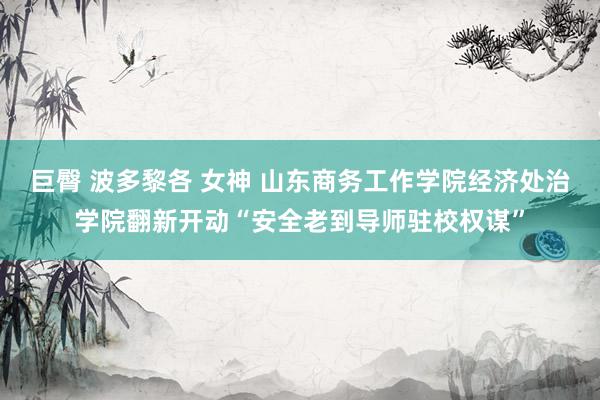 巨臀 波多黎各 女神 山东商务工作学院经济处治学院翻新开动“安全老到导师驻校权谋”