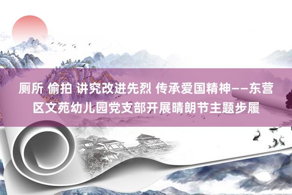 厕所 偷拍 讲究改进先烈 传承爱国精神——东营区文苑幼儿园党支部开展晴朗节主题步履