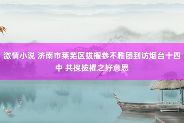 激情小说 济南市莱芜区拔擢参不雅团到访烟台十四中 共探拔擢之好意思