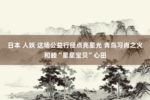 日本 人妖 这场公益行径点亮星光 青岛习尚之火和睦“星星宝贝”心田