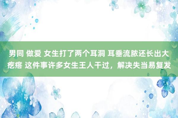 男同 做爱 女生打了两个耳洞 耳垂流脓还长出大疙瘩 这件事许多女生王人干过，解决失当易复发