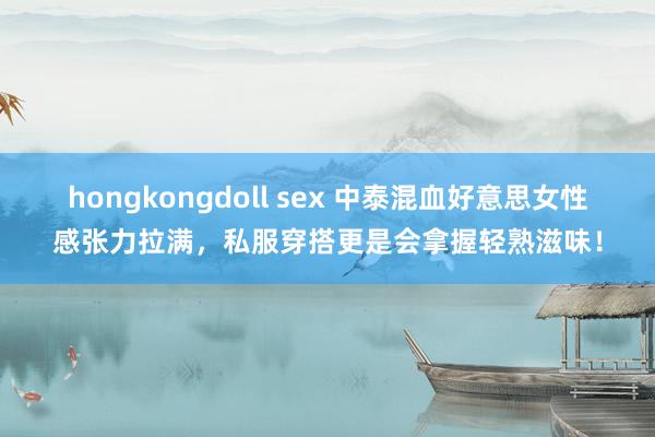 hongkongdoll sex 中泰混血好意思女性感张力拉满，私服穿搭更是会拿握轻熟滋味！