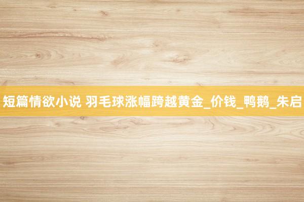 短篇情欲小说 羽毛球涨幅跨越黄金_价钱_鸭鹅_朱启
