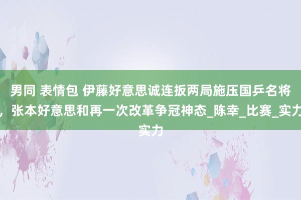 男同 表情包 伊藤好意思诚连扳两局施压国乒名将，张本好意思和再一次改革争冠神态_陈幸_比赛_实力