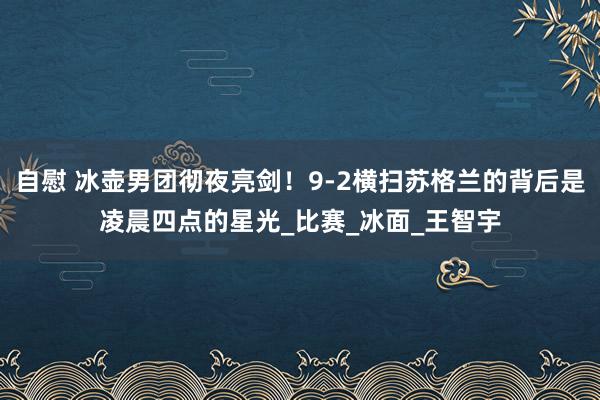 自慰 冰壶男团彻夜亮剑！9-2横扫苏格兰的背后是凌晨四点的星光_比赛_冰面_王智宇