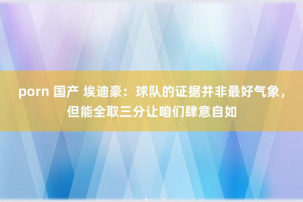 porn 国产 埃迪豪：球队的证据并非最好气象，但能全取三分让咱们肆意自如