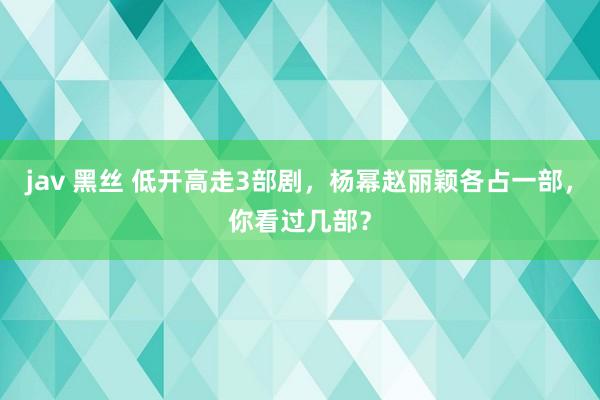jav 黑丝 低开高走3部剧，杨幂赵丽颖各占一部，你看过几部？