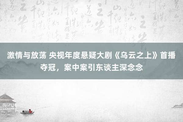 激情与放荡 央视年度悬疑大剧《乌云之上》首播夺冠，案中案引东谈主深念念
