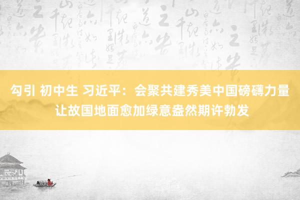 勾引 初中生 习近平：会聚共建秀美中国磅礴力量 让故国地面愈加绿意盎然期许勃发