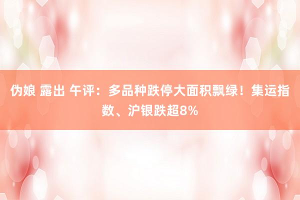 伪娘 露出 午评：多品种跌停大面积飘绿！集运指数、沪银跌超8%