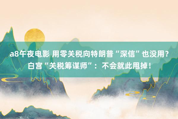 a8午夜电影 用零关税向特朗普“深信”也没用？白宫“关税筹谋师”：不会就此甩掉！