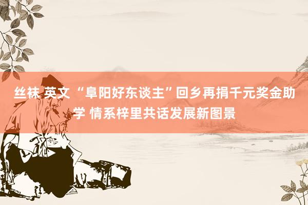 丝袜 英文 “阜阳好东谈主”回乡再捐千元奖金助学 情系梓里共话发展新图景