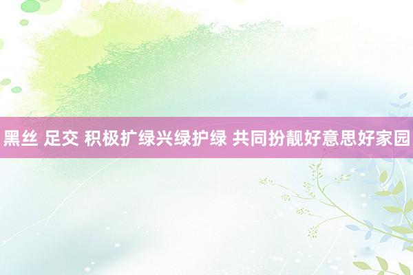 黑丝 足交 积极扩绿兴绿护绿 共同扮靓好意思好家园