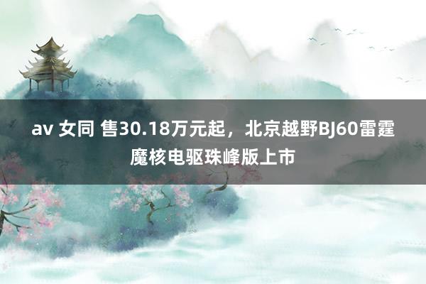 av 女同 售30.18万元起，北京越野BJ60雷霆魔核电驱珠峰版上市