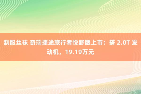 制服丝袜 奇瑞捷途旅行者悦野版上市：搭 2.0T 发动机，19.19万元