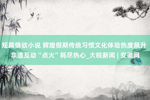 短篇情欲小说 辉煌假期传统习惯文化体验热度飙升 非遗互动“点火”耗尽热心_大皖新闻 | 安徽网