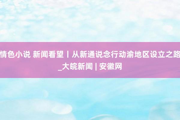 情色小说 新闻看望丨从新通说念行动渝地区设立之路_大皖新闻 | 安徽网