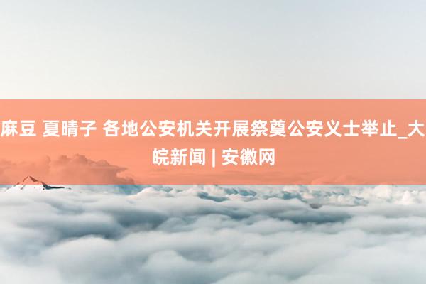 麻豆 夏晴子 各地公安机关开展祭奠公安义士举止_大皖新闻 | 安徽网