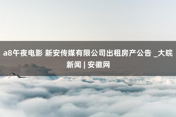 a8午夜电影 新安传媒有限公司出租房产公告 _大皖新闻 | 安徽网
