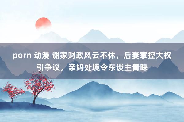 porn 动漫 谢家财政风云不休，后妻掌控大权引争议，亲妈处境令东谈主青睐