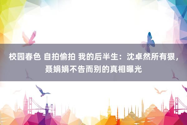 校园春色 自拍偷拍 我的后半生：沈卓然所有狠，聂娟娟不告而别的真相曝光
