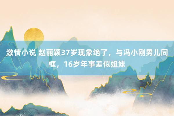 激情小说 赵丽颖37岁现象绝了，与冯小刚男儿同框，16岁年事差似姐妹