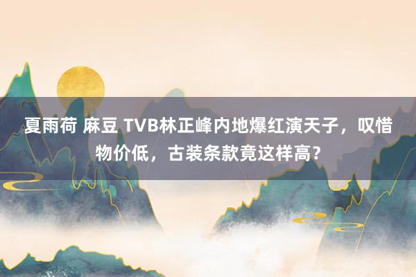 夏雨荷 麻豆 TVB林正峰内地爆红演天子，叹惜物价低，古装条款竟这样高？