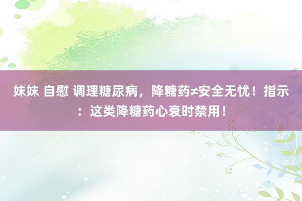 妹妹 自慰 调理糖尿病，降糖药≠安全无忧！指示：这类降糖药心衰时禁用！