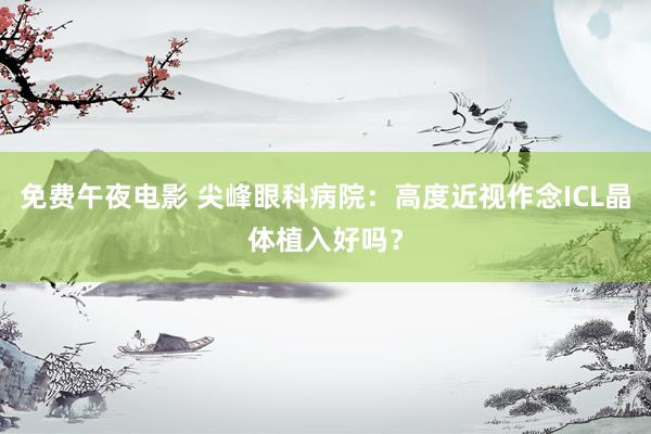 免费午夜电影 尖峰眼科病院：高度近视作念ICL晶体植入好吗？
