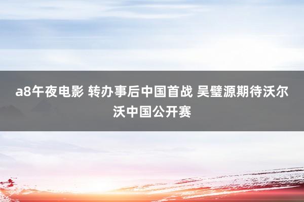 a8午夜电影 转办事后中国首战 吴璧源期待沃尔沃中国公开赛