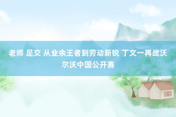 老师 足交 从业余王者到劳动新锐 丁文一再战沃尔沃中国公开赛