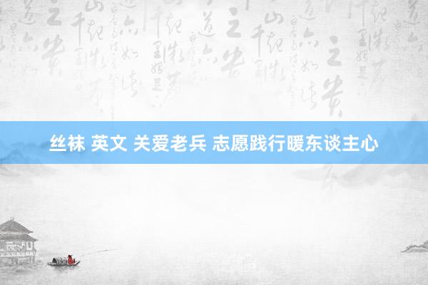 丝袜 英文 关爱老兵 志愿践行暖东谈主心