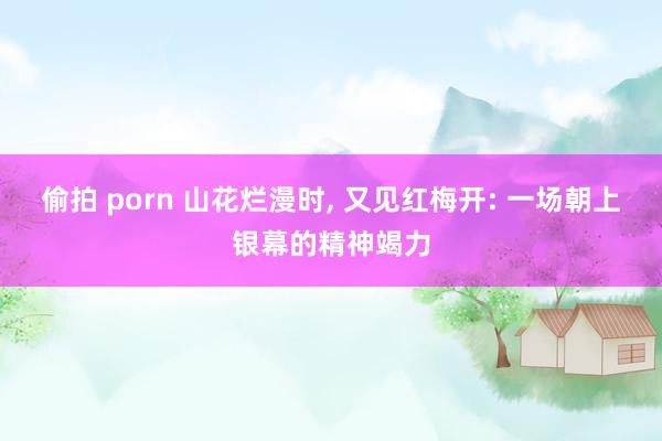 偷拍 porn 山花烂漫时， 又见红梅开: 一场朝上银幕的精神竭力