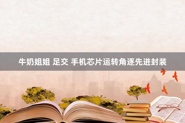 牛奶姐姐 足交 手机芯片运转角逐先进封装