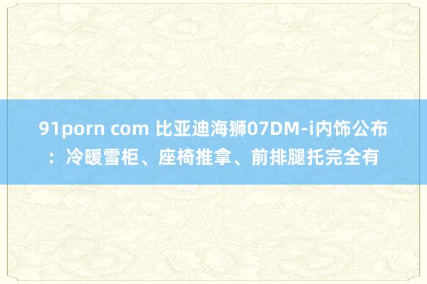 91porn com 比亚迪海狮07DM-i内饰公布：冷暖雪柜、座椅推拿、前排腿托完全有