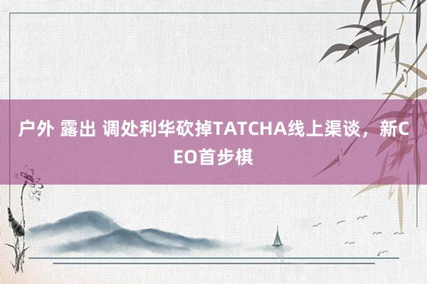 户外 露出 调处利华砍掉TATCHA线上渠谈，新CEO首步棋