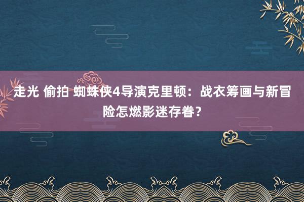 走光 偷拍 蜘蛛侠4导演克里顿：战衣筹画与新冒险怎燃影迷存眷？