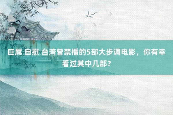 巨屌 自慰 台湾曾禁播的5部大步调电影，你有幸看过其中几部？