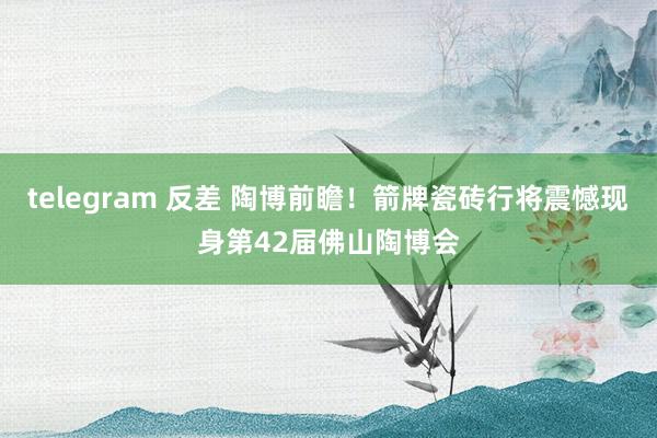 telegram 反差 陶博前瞻！箭牌瓷砖行将震憾现身第42届佛山陶博会
