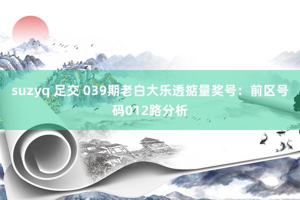 suzyq 足交 039期老白大乐透掂量奖号：前区号码012路分析