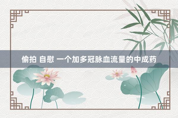 偷拍 自慰 一个加多冠脉血流量的中成药
