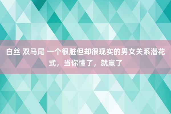 白丝 双马尾 一个很脏但却很现实的男女关系潜花式，当你懂了，就赢了